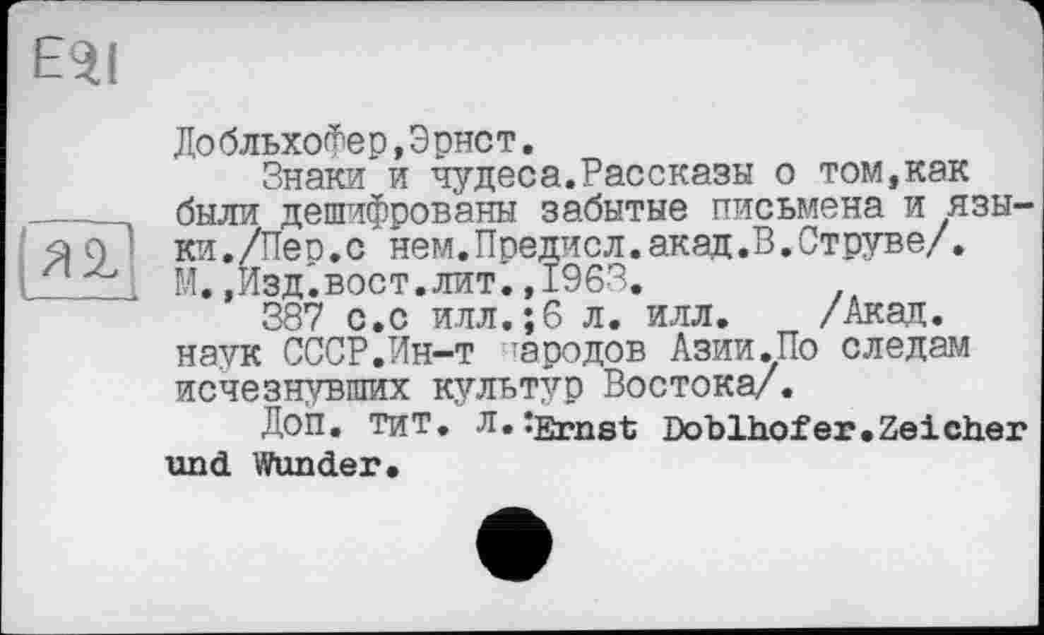 ﻿l*äd
ДобльхоФер,Эрнст.
Знаки и чудеса.Рассказы о том,как были дешифрованы забытые письмена и языки. /Пео.с нем.Предчсл.акад.В.Струве/, М.,Изд.вост.лит.,1963.
387 с.с илл.;6 л. илл. /Акад, наук СССР.Ин-т тародов Азии.По следам исчезнувших культур Востока/.
Доп. тит. л. îErnst Doblhofer.Zeich.er und Wunder.